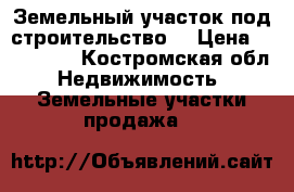 Земельный участок под строительство  › Цена ­ 370 000 - Костромская обл. Недвижимость » Земельные участки продажа   